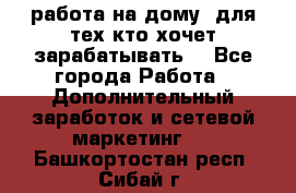 работа на дому  для тех кто хочет зарабатывать. - Все города Работа » Дополнительный заработок и сетевой маркетинг   . Башкортостан респ.,Сибай г.